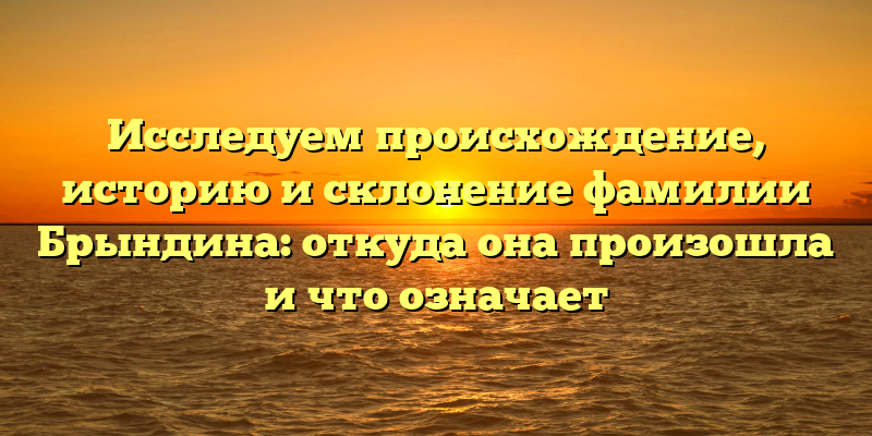 Исследуем происхождение, историю и склонение фамилии Брындина: откуда она произошла и что означает