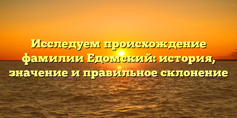 Исследуем происхождение фамилии Едомский: история, значение и правильное склонение