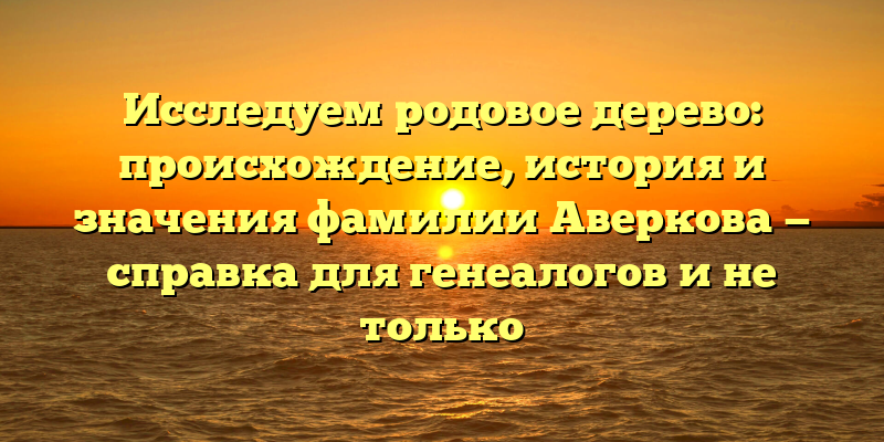 Исследуем родовое дерево: происхождение, история и значения фамилии Аверкова — справка для генеалогов и не только