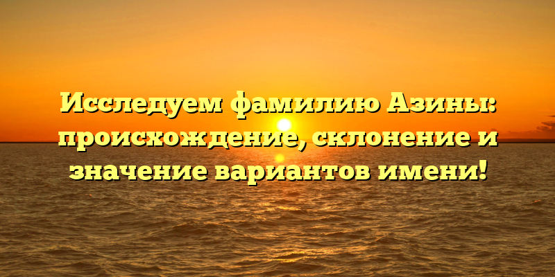 Исследуем фамилию Азины: происхождение, склонение и значение вариантов имени!