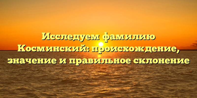 Исследуем фамилию Косминский: происхождение, значение и правильное склонение