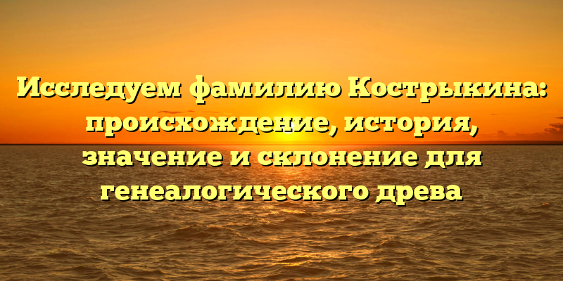Исследуем фамилию Кострыкина: происхождение, история, значение и склонение для генеалогического древа