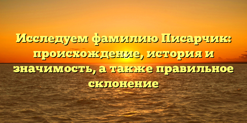 Исследуем фамилию Писарчик: происхождение, история и значимость, а также правильное склонение