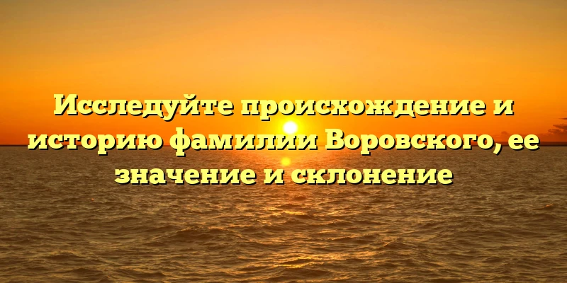 Исследуйте происхождение и историю фамилии Воровского, ее значение и склонение