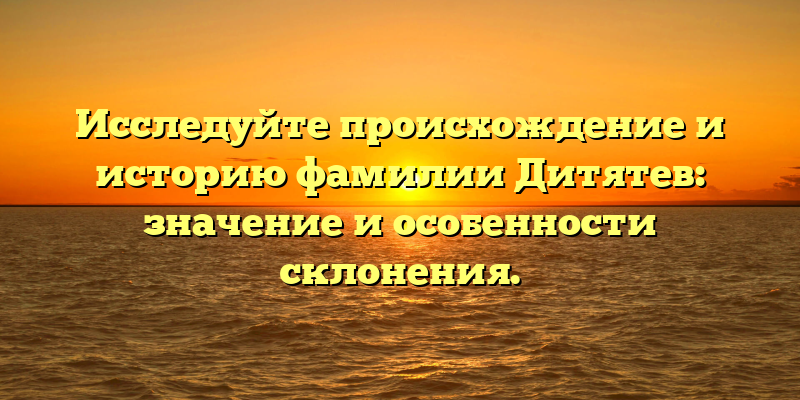 Исследуйте происхождение и историю фамилии Дитятев: значение и особенности склонения.