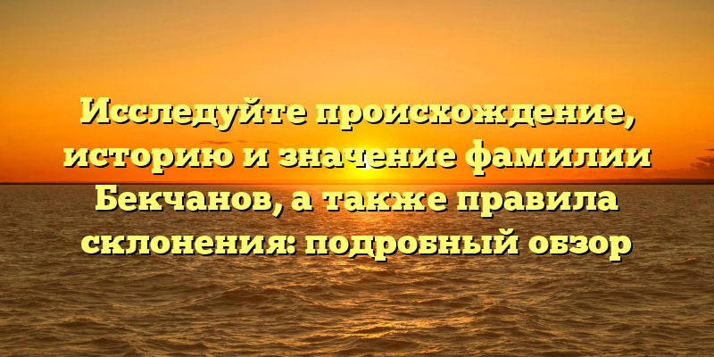 Исследуйте происхождение, историю и значение фамилии Бекчанов, а также правила склонения: подробный обзор
