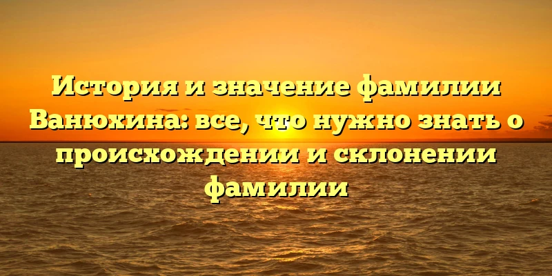 История и значение фамилии Ванюхина: все, что нужно знать о происхождении и склонении фамилии