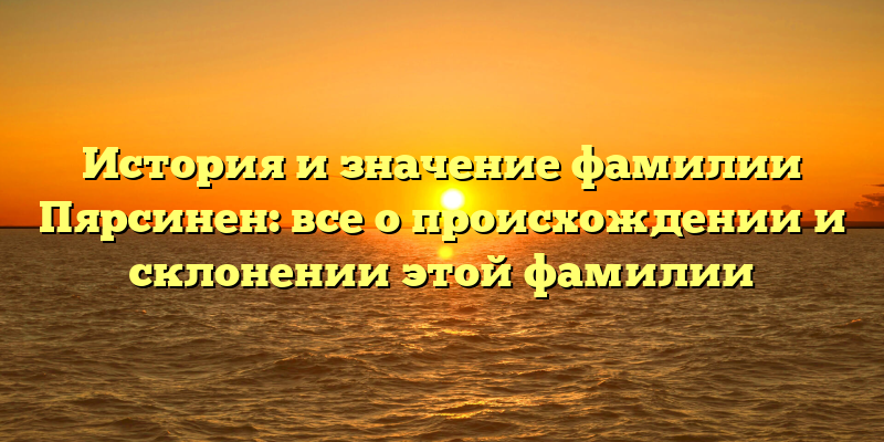 История и значение фамилии Пярсинен: все о происхождении и склонении этой фамилии