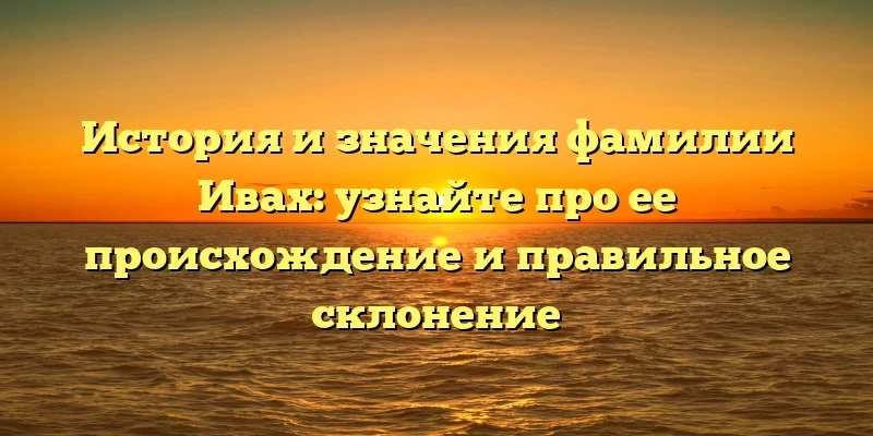 История и значения фамилии Ивах: узнайте про ее происхождение и правильное склонение