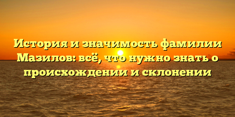 История и значимость фамилии Мазилов: всё, что нужно знать о происхождении и склонении