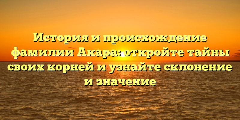 История и происхождение фамилии Акара: откройте тайны своих корней и узнайте склонение и значение