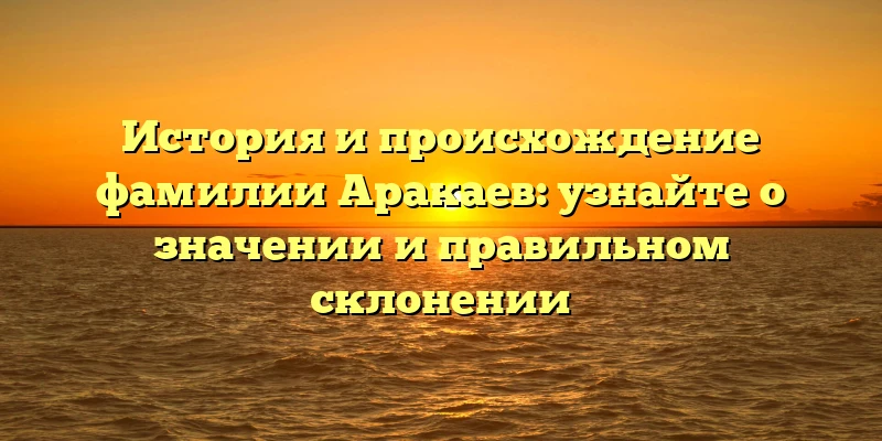 История и происхождение фамилии Аракаев: узнайте о значении и правильном склонении