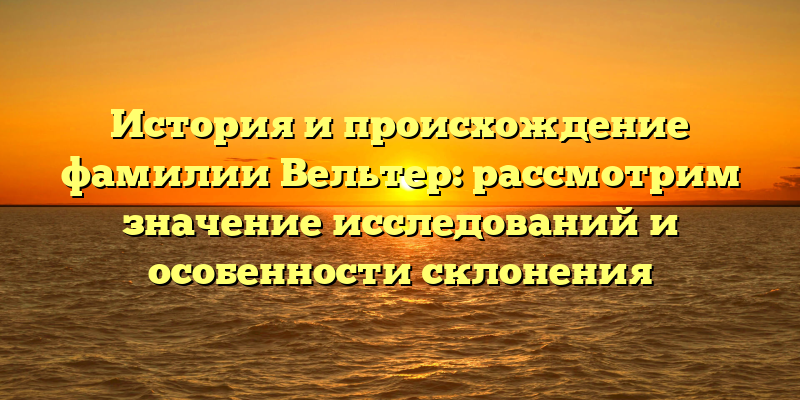 История и происхождение фамилии Вельтер: рассмотрим значение исследований и особенности склонения