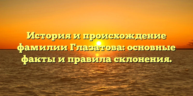 История и происхождение фамилии Глазатова: основные факты и правила склонения.