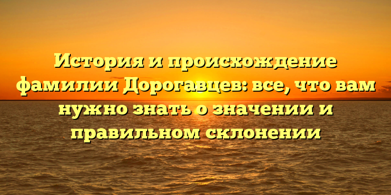 История и происхождение фамилии Дорогавцев: все, что вам нужно знать о значении и правильном склонении