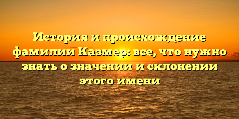 История и происхождение фамилии Казмер: все, что нужно знать о значении и склонении этого имени