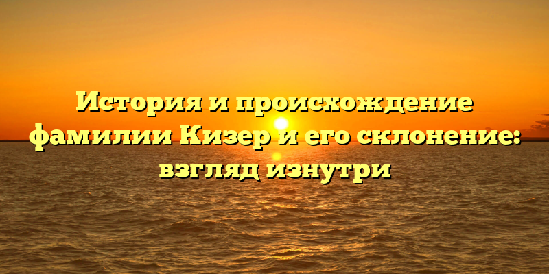 История и происхождение фамилии Кизер и его склонение: взгляд изнутри