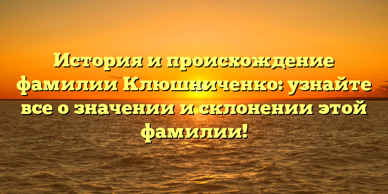 История и происхождение фамилии Клюшниченко: узнайте все о значении и склонении этой фамилии!