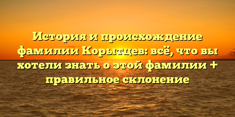 История и происхождение фамилии Корытцев: всё, что вы хотели знать о этой фамилии + правильное склонение