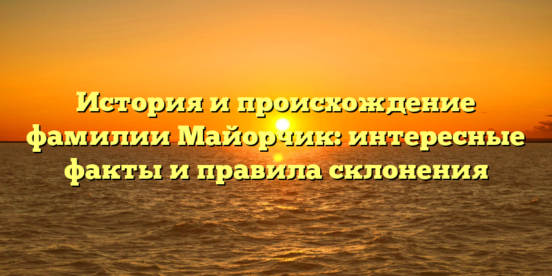 История и происхождение фамилии Майорчик: интересные факты и правила склонения