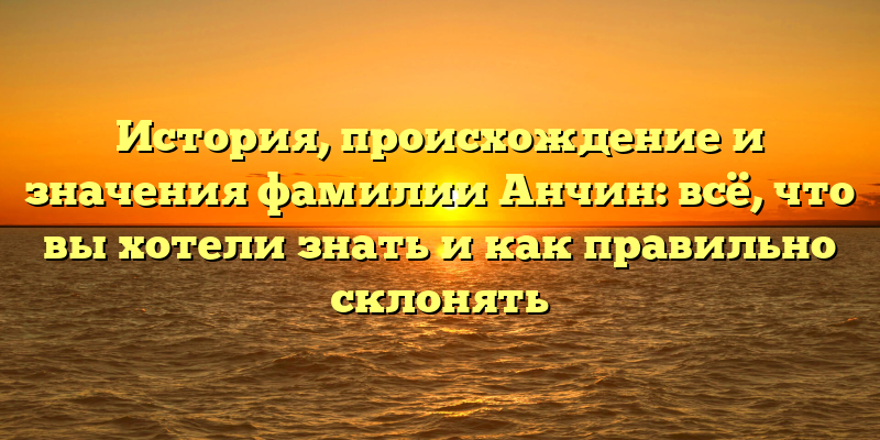 История, происхождение и значения фамилии Анчин: всё, что вы хотели знать и как правильно склонять