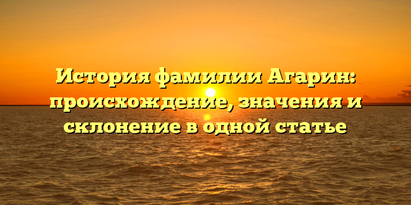 История фамилии Агарин: происхождение, значения и склонение в одной статье