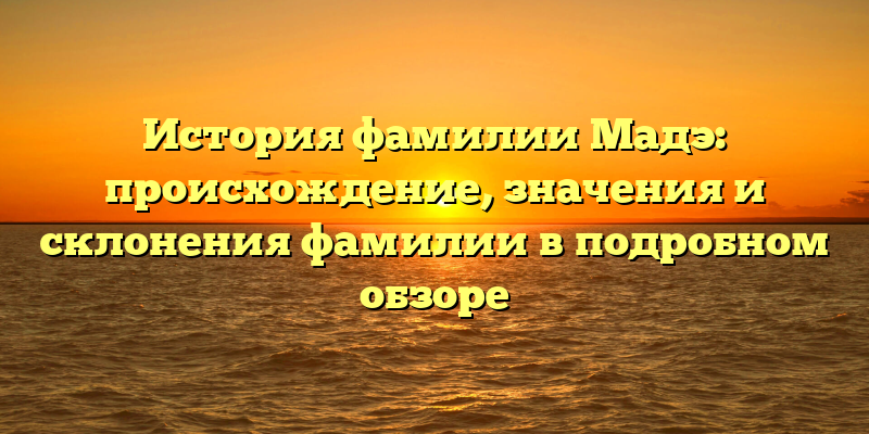 История фамилии Мадэ: происхождение, значения и склонения фамилии в подробном обзоре