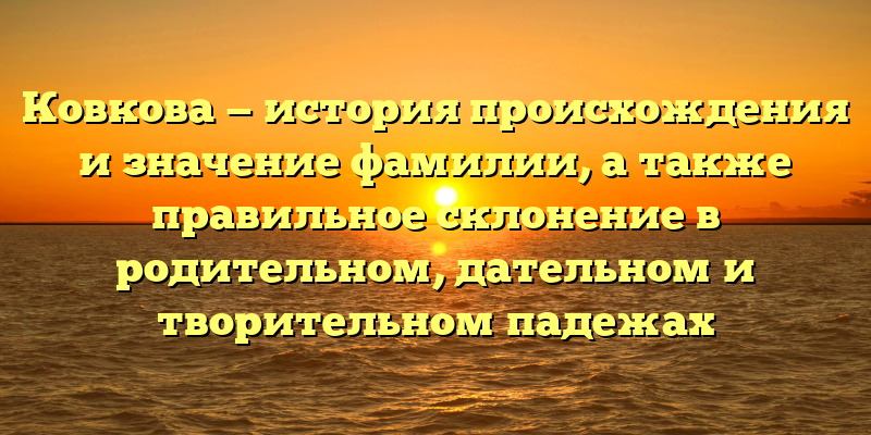 Ковкова — история происхождения и значение фамилии, а также правильное склонение в родительном, дательном и творительном падежах