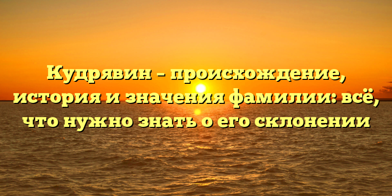 Кудрявин – происхождение, история и значения фамилии: всё, что нужно знать о его склонении