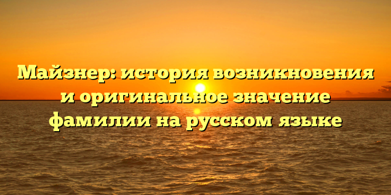 Майзнер: история возникновения и оригинальное значение фамилии на русском языке
