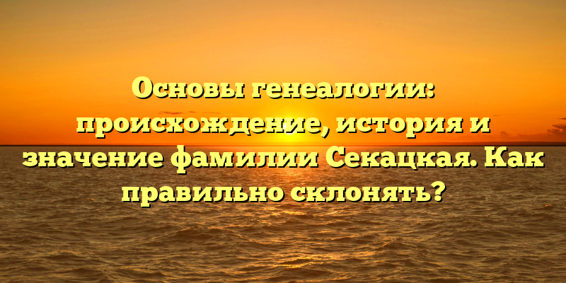 Основы генеалогии: происхождение, история и значение фамилии Секацкая. Как правильно склонять?
