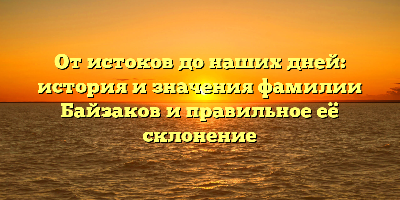 От истоков до наших дней: история и значения фамилии Байзаков и правильное её склонение