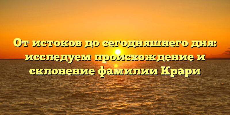 От истоков до сегодняшнего дня: исследуем происхождение и склонение фамилии Крари