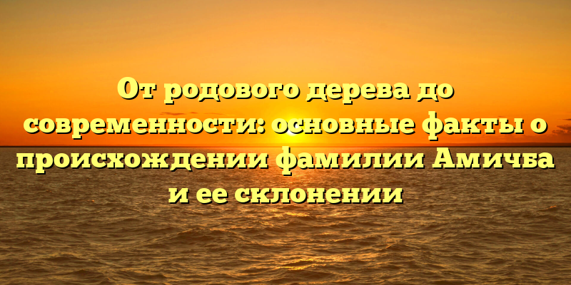 От родового дерева до современности: основные факты о происхождении фамилии Амичба и ее склонении