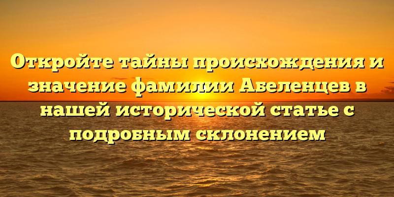 Откройте тайны происхождения и значение фамилии Абеленцев в нашей исторической статье с подробным склонением