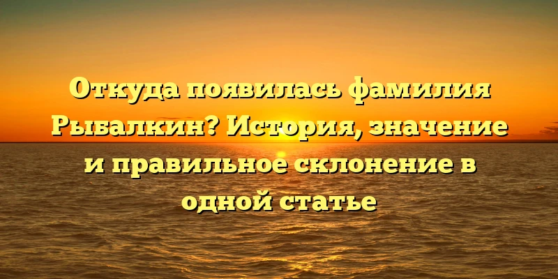 Откуда появилась фамилия Рыбалкин? История, значение и правильное склонение в одной статье Откуда появилась фамилия Рыбалкин? История, значение и правильное склонение в одной статье