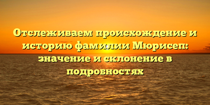 Отслеживаем происхождение и историю фамилии Мюрисеп: значение и склонение в подробностях