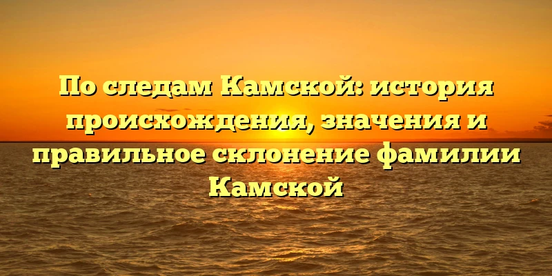 По следам Камской: история происхождения, значения и правильное склонение фамилии Камской По следам Камской: история происхождения, значения и правильное склонение фамилии Камской