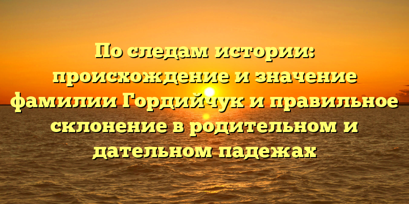 По следам истории: происхождение и значение фамилии Гордийчук и правильное склонение в родительном и дательном падежах