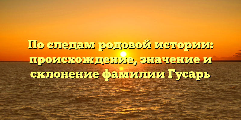 По следам родовой истории: происхождение, значение и склонение фамилии Гусарь