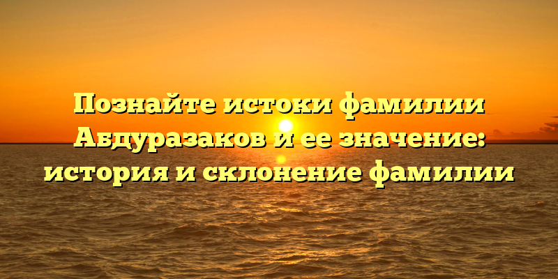 Познайте истоки фамилии Абдуразаков и ее значение: история и склонение фамилии