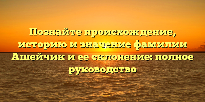 Познайте происхождение, историю и значение фамилии Ашейчик и ее склонение: полное руководство