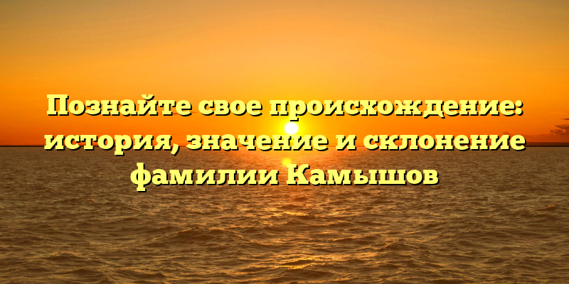 Познайте свое происхождение: история, значение и склонение фамилии Камышов