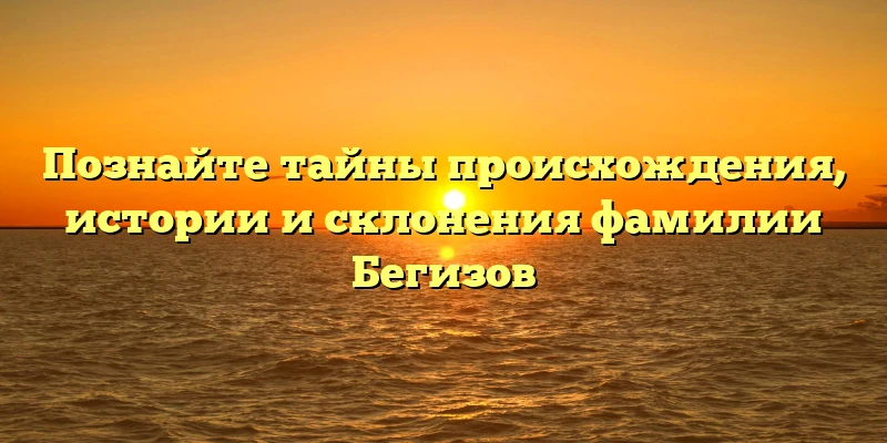 Познайте тайны происхождения, истории и склонения фамилии Бегизов