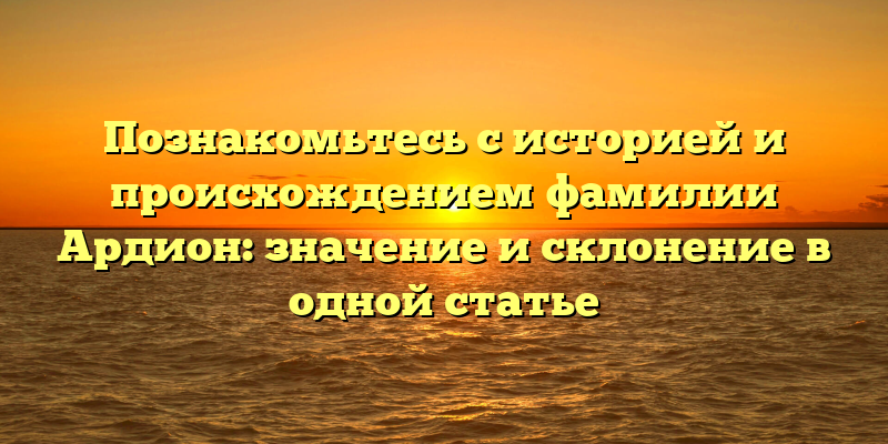 Познакомьтесь с историей и происхождением фамилии Ардион: значение и склонение в одной статье
