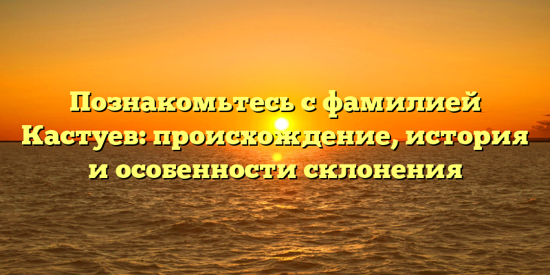 Познакомьтесь с фамилией Кастуев: происхождение, история и особенности склонения