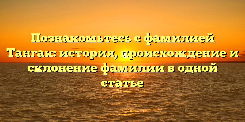 Познакомьтесь с фамилией Тангак: история, происхождение и склонение фамилии в одной статье