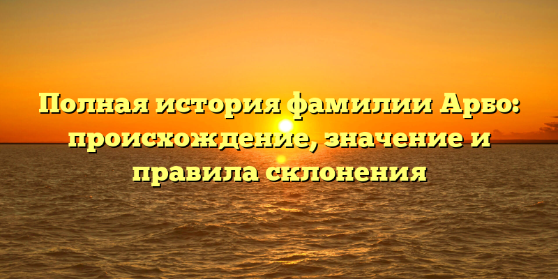 Полная история фамилии Арбо: происхождение, значение и правила склонения