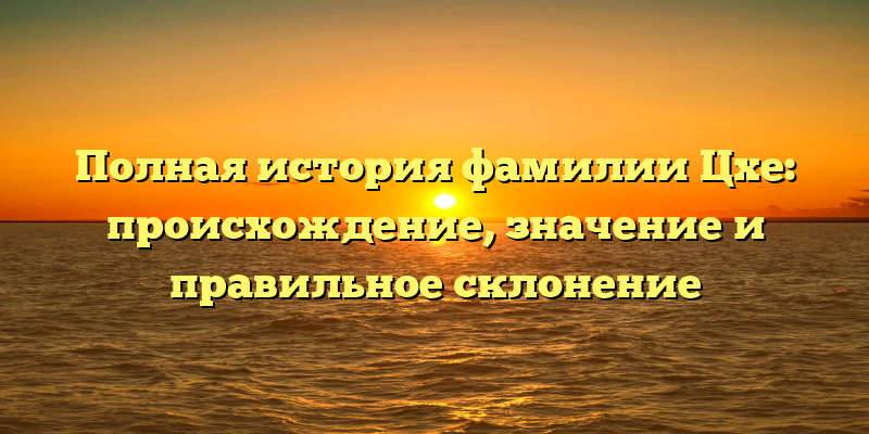 Полная история фамилии Цхе: происхождение, значение и правильное склонение