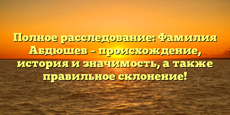 Полное расследование: Фамилия Абдюшев – происхождение, история и значимость, а также правильное склонение!